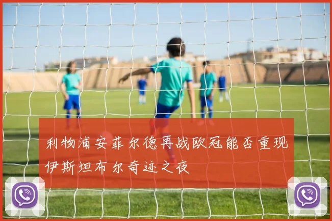 利物浦安菲尔德再战欧冠能否重现伊斯坦布尔奇迹之夜